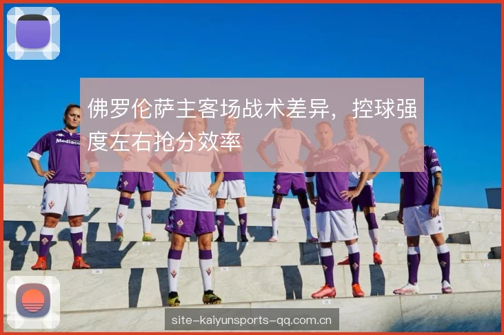 佛罗伦萨主客场战术差异，控球强度左右抢分效率